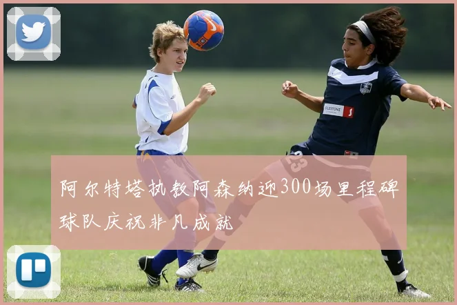 阿尔特塔执教阿森纳迎300场里程碑球队庆祝非凡成就