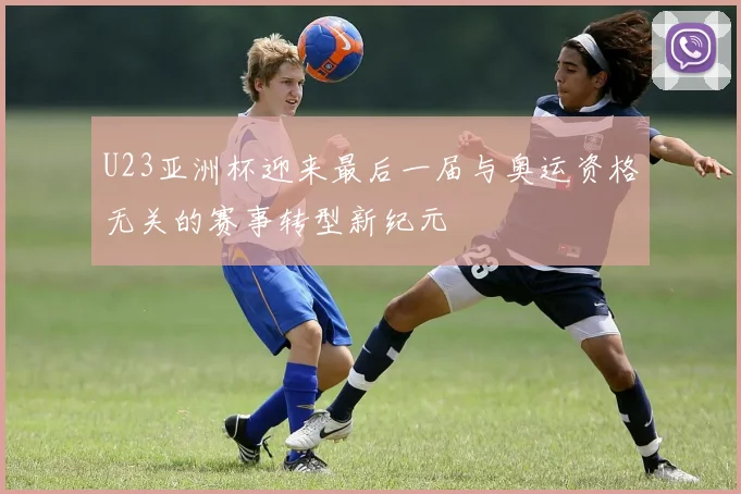 U23亚洲杯迎来最后一届与奥运资格无关的赛事转型新纪元