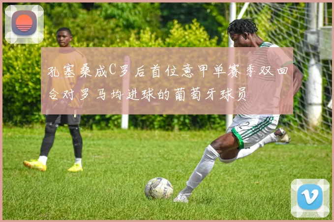 孔塞桑成C罗后首位意甲单赛季双回合对罗马均进球的葡萄牙球员