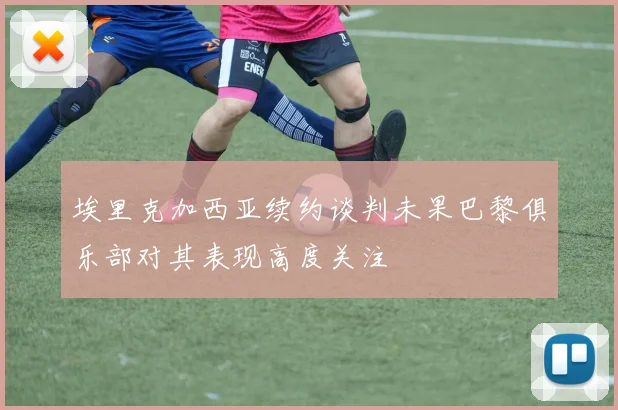 埃里克加西亚续约谈判未果巴黎俱乐部对其表现高度关注