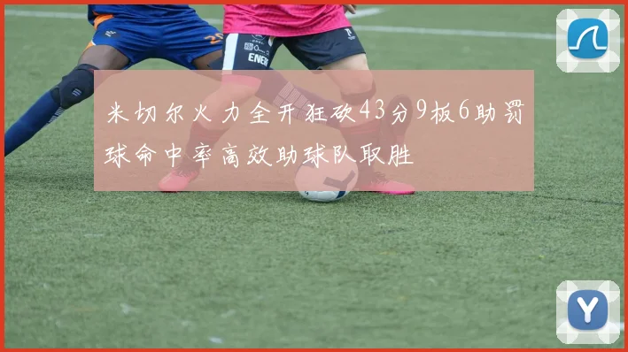 米切尔火力全开狂砍43分9板6助罚球命中率高效助球队取胜