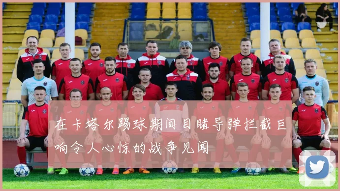 在卡塔尔踢球期间目睹导弹拦截巨响令人心惊的战争见闻