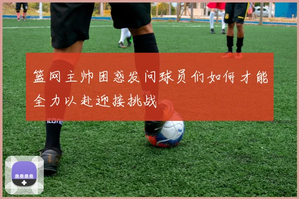 篮网主帅困惑发问球员们如何才能全力以赴迎接挑战