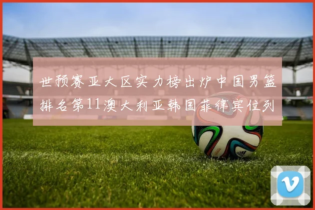 世预赛亚大区实力榜出炉中国男篮排名第11澳大利亚韩国菲律宾位列前三