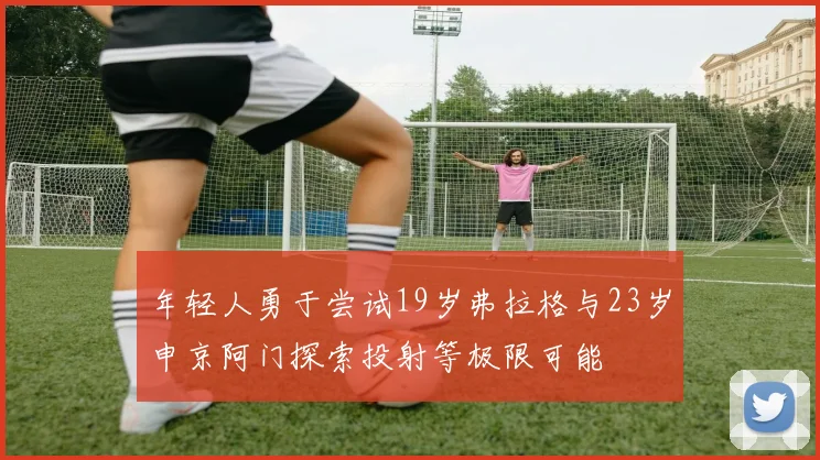 年轻人勇于尝试19岁弗拉格与23岁申京阿门探索投射等极限可能