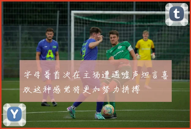 字母哥首次在主场遭遇嘘声坦言喜欢这种感觉将更加努力拼搏