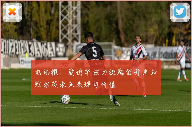 电讯报：爱德华兹力挺魔笛并看好维尔茨未来表现与价值