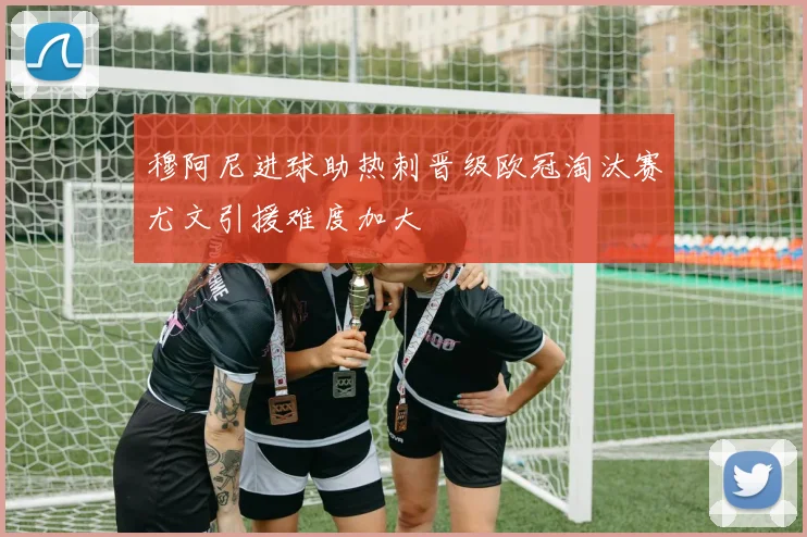 穆阿尼进球助热刺晋级欧冠淘汰赛尤文引援难度加大