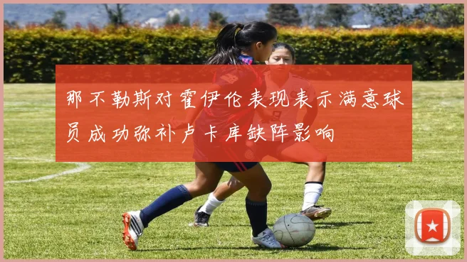 那不勒斯对霍伊伦表现表示满意球员成功弥补卢卡库缺阵影响