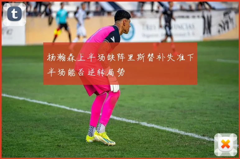 杨瀚森上半场缺阵里斯替补失准下半场能否逆转局势