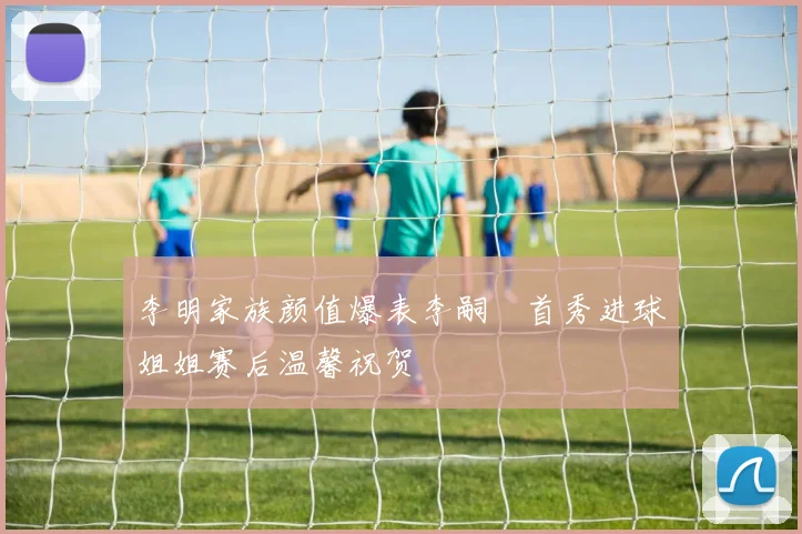 李明家族颜值爆表李嗣镕首秀进球姐姐赛后温馨祝贺