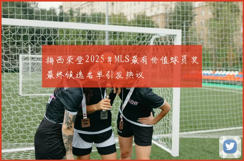 梅西荣登2025年MLS最有价值球员奖最终候选名单引发热议