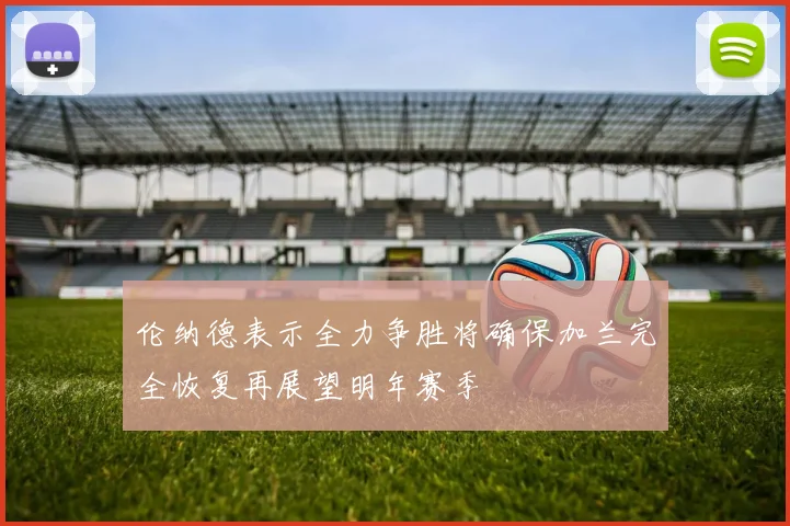 伦纳德表示全力争胜将确保加兰完全恢复再展望明年赛季