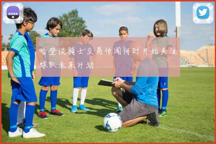 哈登谈骑士交易传闻何时开始关注球队未来计划