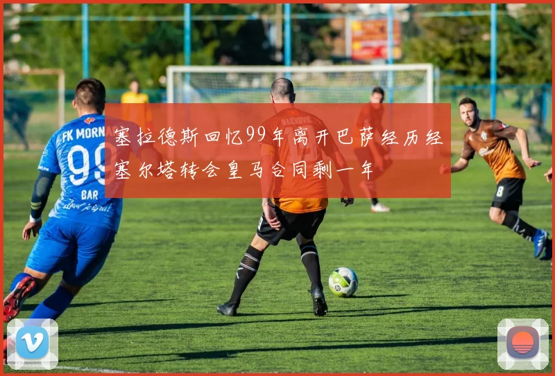 塞拉德斯回忆99年离开巴萨经历经塞尔塔转会皇马合同剩一年