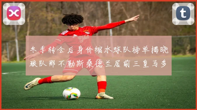 冬季转会后身价缩水球队榜单揭晓狼队那不勒斯桑德兰居前三皇马多特也在其中