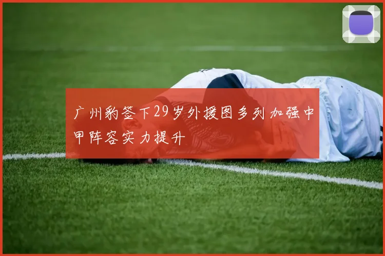 广州豹签下29岁外援图多列加强中甲阵容实力提升