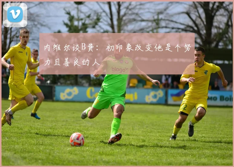 内维尔谈B费：初印象改变他是个努力且善良的人