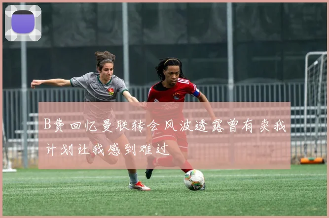 B费回忆曼联转会风波透露曾有卖我计划让我感到难过