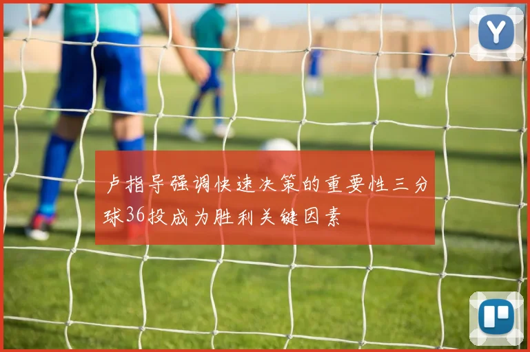 卢指导强调快速决策的重要性三分球36投成为胜利关键因素