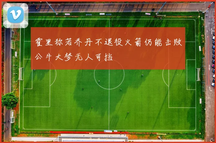 霍里称若乔丹不退役火箭仍能击败公牛大梦无人可挡