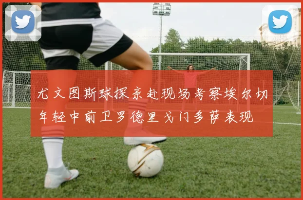 尤文图斯球探亲赴现场考察埃尔切年轻中前卫罗德里戈门多萨表现
