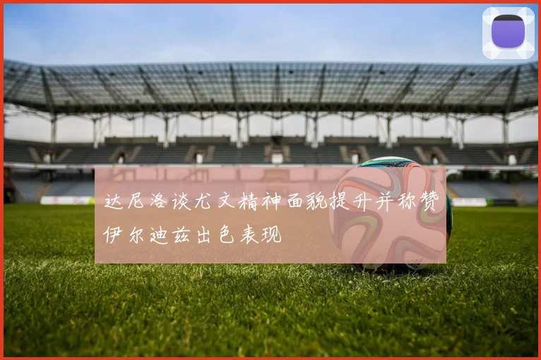 达尼洛谈尤文精神面貌提升并称赞伊尔迪兹出色表现