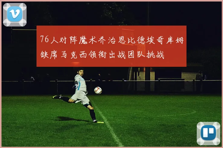 76人对阵魔术乔治恩比德埃奇库姆缺席马克西领衔出战团队挑战