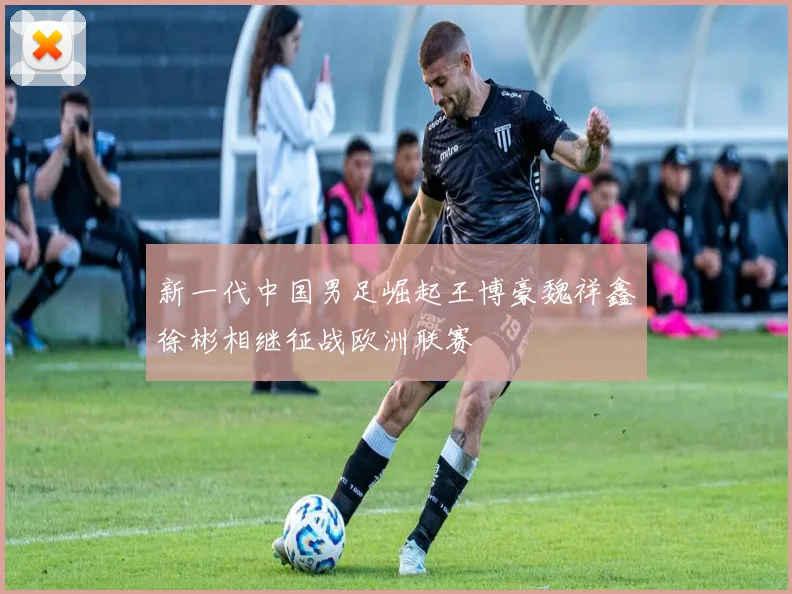 新一代中国男足崛起王博豪魏祥鑫徐彬相继征战欧洲联赛