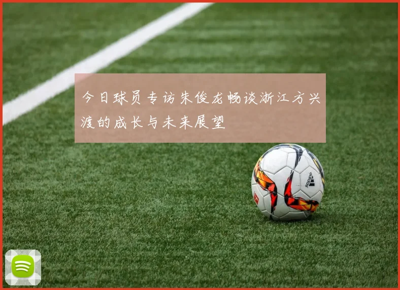 今日球员专访朱俊龙畅谈浙江方兴渡的成长与未来展望