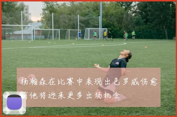 杨瀚森在比赛中表现出色罗威伤愈前他将迎来更多出场机会