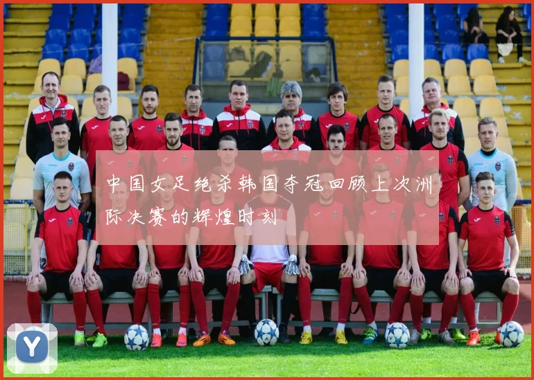 中国女足绝杀韩国夺冠回顾上次洲际决赛的辉煌时刻
