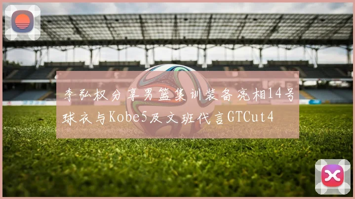李弘权分享男篮集训装备亮相14号球衣与Kobe5及文班代言GTCut4