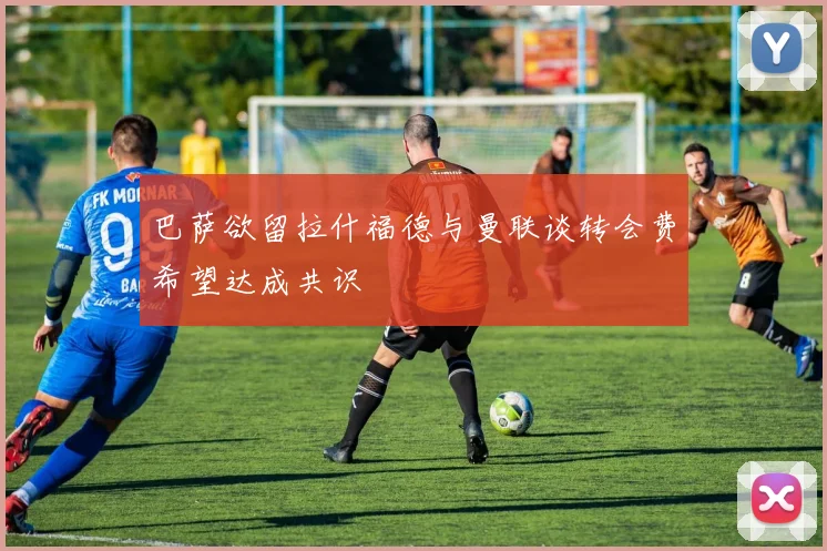 巴萨欲留拉什福德与曼联谈转会费希望达成共识