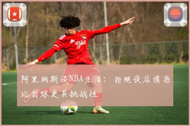 阿里纳斯谈NBA生活：拒绝夜店诱惑比打球更具挑战性