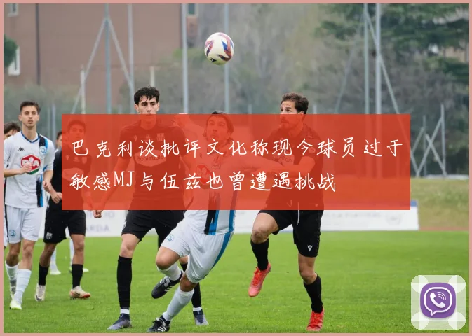 巴克利谈批评文化称现今球员过于敏感MJ与伍兹也曾遭遇挑战