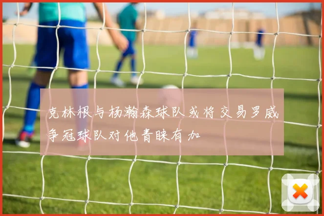 克林根与杨瀚森球队或将交易罗威争冠球队对他青睐有加