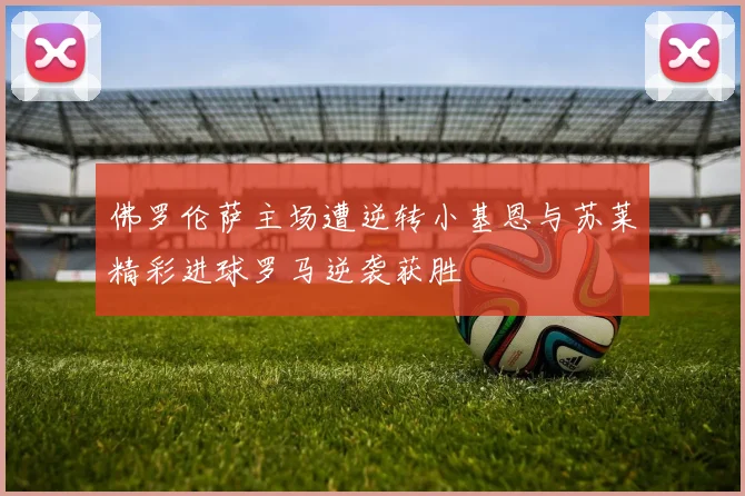 佛罗伦萨主场遭逆转小基恩与苏莱精彩进球罗马逆袭获胜