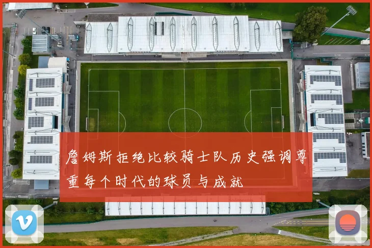 詹姆斯拒绝比较骑士队历史强调尊重每个时代的球员与成就