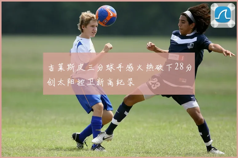 吉莱斯皮三分球手感火热砍下28分创太阳控卫新高纪录