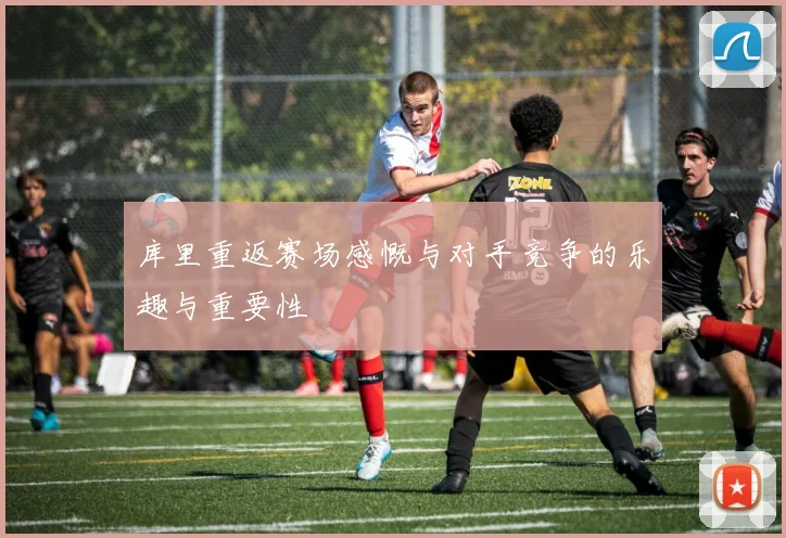 库里重返赛场感慨与对手竞争的乐趣与重要性