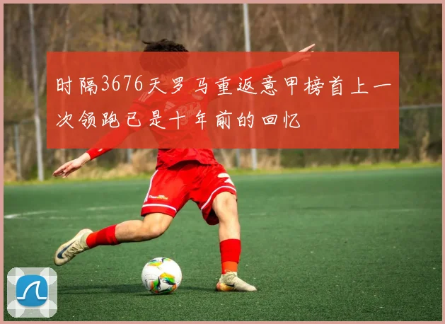 时隔3676天罗马重返意甲榜首上一次领跑已是十年前的回忆