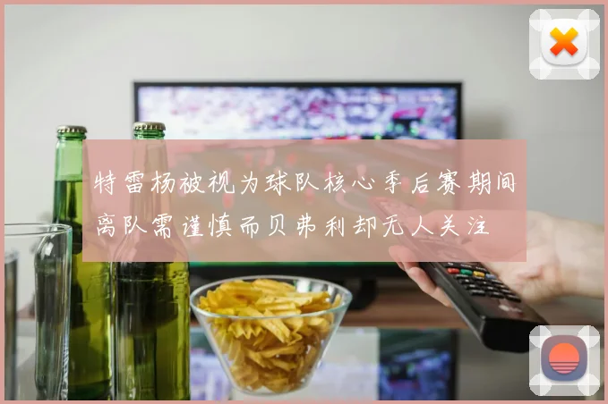 特雷杨被视为球队核心季后赛期间离队需谨慎而贝弗利却无人关注