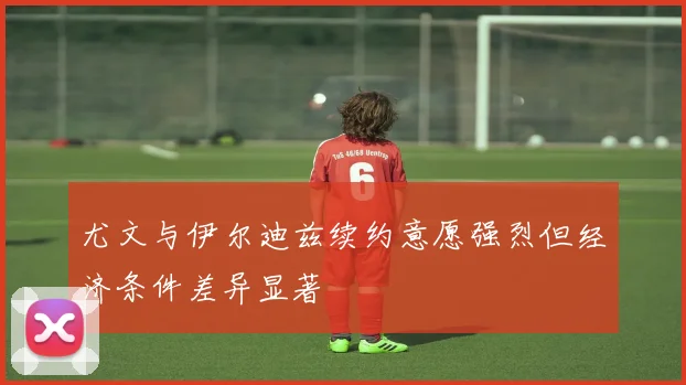 尤文与伊尔迪兹续约意愿强烈但经济条件差异显著
